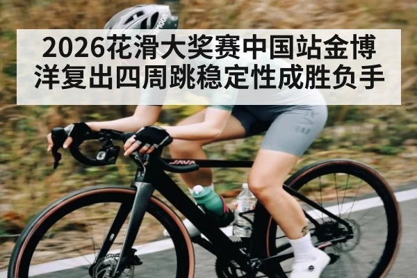 2026花滑大奖赛中国站金博洋复出四周跳稳定性成胜负手