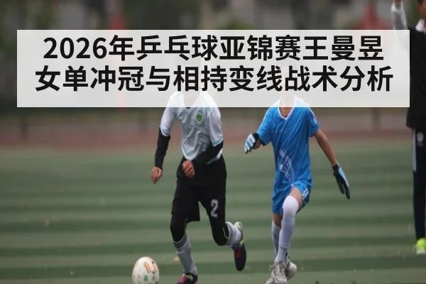 2026年乒乓球亚锦赛王曼昱女单冲冠与相持变线战术分析