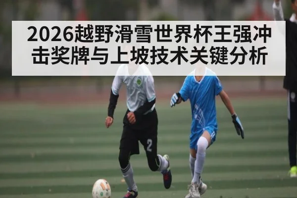 2026越野滑雪世界杯王强冲击奖牌与上坡技术关键分析